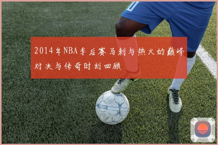 2014年NBA季后赛马刺与热火的巅峰对决与传奇时刻回顾